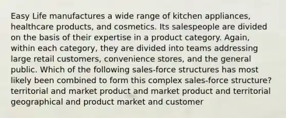 Easy Life manufactures a wide range of kitchen appliances, healthcare products, and cosmetics. Its salespeople are divided on the basis of their expertise in a product category. Again, within each category, they are divided into teams addressing large retail customers, convenience stores, and the general public. Which of the following sales-force structures has most likely been combined to form this complex sales-force structure? territorial and market product and market product and territorial geographical and product market and customer