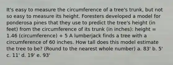 It's easy to measure the circumference of a tree's trunk, but not so easy to measure its height. Foresters developed a model for ponderosa pines that they use to predict the tree's height (in feet) from the circumference of its trunk (in inches): height = 1.46 (circumference) + 5 A lumberjack finds a tree with a circumference of 60 inches. How tall does this model estimate the tree to be? (Round to the nearest whole number) a. 83' b. 5' c. 11' d. 19' e. 93'