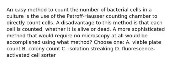 An easy method to count the number of bacterial cells in a culture is the use of the Petroff-Hausser counting chamber to directly count cells. A disadvantage to this method is that each cell is counted, whether it is alive or dead. A more sophisticated method that would require no microscopy at all would be accomplished using what method? Choose one: A. viable plate count B. colony count C. isolation streaking D. fluorescence-activated cell sorter