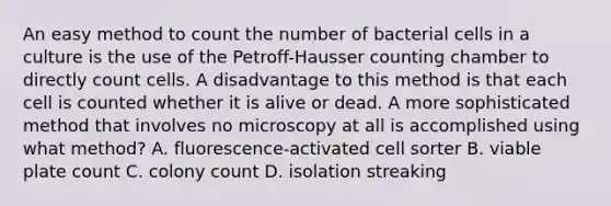 An easy method to count the number of bacterial cells in a culture is the use of the Petroff-Hausser counting chamber to directly count cells. A disadvantage to this method is that each cell is counted whether it is alive or dead. A more sophisticated method that involves no microscopy at all is accomplished using what method? A. fluorescence-activated cell sorter B. viable plate count C. colony count D. isolation streaking