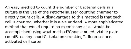 An easy method to count the number of bacterial cells in a culture is the use of the Petroff-Hausser counting chamber to directly count cells. A disadvantage to this method is that each cell is counted, whether it is alive or dead. A more sophisticated method that would require no microscopy at all would be accomplished using what method?Choose one:A. viable plate countB. colony countC. isolation streakingD. fluorescence-activated cell sorter