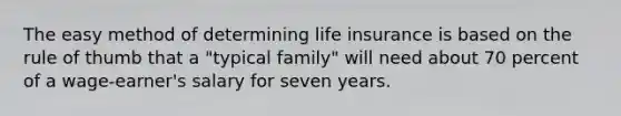 The easy method of determining life insurance is based on the rule of thumb that a "typical family" will need about 70 percent of a wage-earner's salary for seven years.