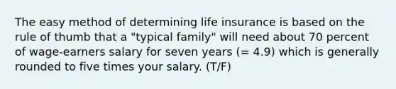 The easy method of determining life insurance is based on the rule of thumb that a "typical family" will need about 70 percent of wage-earners salary for seven years (= 4.9) which is generally rounded to five times your salary. (T/F)