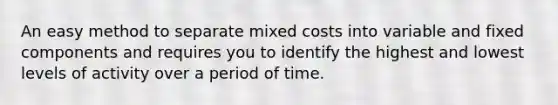 An easy method to separate mixed costs into variable and fixed components and requires you to identify the highest and lowest levels of activity over a period of time.