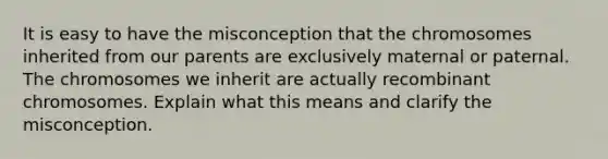 It is easy to have the misconception that the chromosomes inherited from our parents are exclusively maternal or paternal. The chromosomes we inherit are actually recombinant chromosomes. Explain what this means and clarify the misconception.