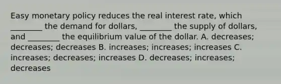 Easy monetary policy reduces the real interest rate, which ________ the demand for dollars, ________ the supply of dollars, and ________ the equilibrium value of the dollar. A. decreases; decreases; decreases B. increases; increases; increases C. increases; decreases; increases D. decreases; increases; decreases