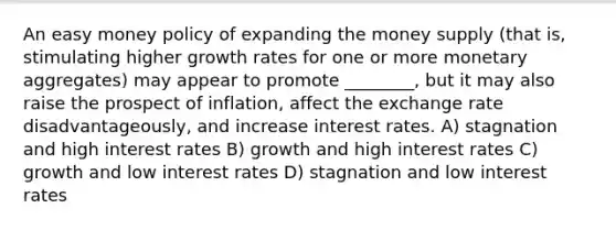 An easy money policy of expanding the money supply (that is, stimulating higher growth rates for one or more monetary aggregates) may appear to promote ________, but it may also raise the prospect of inflation, affect the exchange rate disadvantageously, and increase interest rates. A) stagnation and high interest rates B) growth and high interest rates C) growth and low interest rates D) stagnation and low interest rates