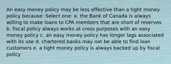 An easy money policy may be less effective than a tight money policy because: Select one: a. the Bank of Canada is always willing to make loans to CPA members that are short of reserves b. fiscal policy always works at cross purposes with an easy money policy c. an easy money policy has longer lags associated with its use d. chartered banks may not be able to find loan customers e. a tight money policy is always backed up by fiscal policy