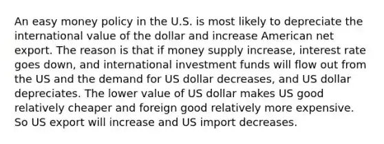 An easy money policy in the U.S. is most likely to depreciate the international value of the dollar and increase American net export. The reason is that if money supply increase, interest rate goes down, and international investment funds will flow out from the US and the demand for US dollar decreases, and US dollar depreciates. The lower value of US dollar makes US good relatively cheaper and foreign good relatively more expensive. So US export will increase and US import decreases.