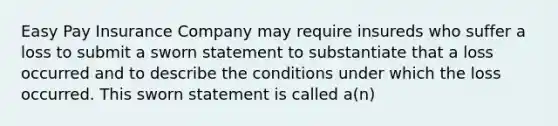 Easy Pay Insurance Company may require insureds who suffer a loss to submit a sworn statement to substantiate that a loss occurred and to describe the conditions under which the loss occurred. This sworn statement is called a(n)