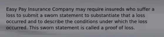 Easy Pay Insurance Company may require insureds who suffer a loss to submit a sworn statement to substantiate that a loss occurred and to describe the conditions under which the loss occurred. This sworn statement is called a proof of loss.