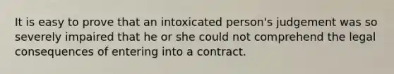 It is easy to prove that an intoxicated person's judgement was so severely impaired that he or she could not comprehend the legal consequences of entering into a contract.