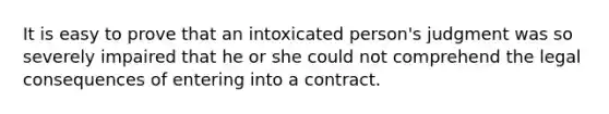 It is easy to prove that an intoxicated person's judgment was so severely impaired that he or she could not comprehend the legal consequences of entering into a contract.