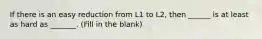 If there is an easy reduction from L1 to L2, then ______ is at least as hard as _______. (Fill in the blank)