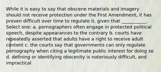 While it is easy to say that obscene materials and imagery should not receive protection under the First Amendment, it has proven difficult over time to regulate it, given that ___________. Select one: a. pornographers often engage in protected political speech, despite appearances to the contrary b. courts have repeatedly asserted that adults have a right to receive adult content c. the courts say that governments can only regulate pornography when citing a legitimate public interest for doing so d. defining or identifying obscenity is notoriously difficult, and impractical