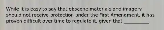 While it is easy to say that obscene materials and imagery should not receive protection under the First Amendment, it has proven difficult over time to regulate it, given that ___________.