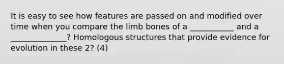 It is easy to see how features are passed on and modified over time when you compare the limb bones of a ___________ and a ______________? Homologous structures that provide evidence for evolution in these 2? (4)