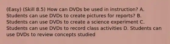 (Easy) (Skill 8.5) How can DVDs be used in instruction? A. Students can use DVDs to create pictures for reports? B. Students can use DVDs to create a science experiment C. Students can use DVDs to record class activities D. Students can use DVDs to review concepts studied