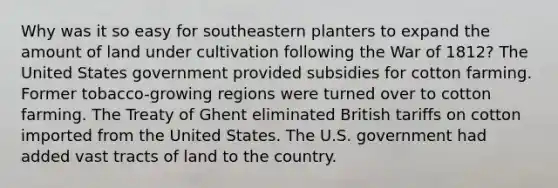 Why was it so easy for southeastern planters to expand the amount of land under cultivation following the War of 1812? The United States government provided subsidies for cotton farming. Former tobacco-growing regions were turned over to cotton farming. The Treaty of Ghent eliminated British tariffs on cotton imported from the United States. The U.S. government had added vast tracts of land to the country.