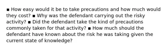 ▪ How easy would it be to take precautions and how much would they cost? ▪ Why was the defendant carrying out the risky activity? ▪ Did the defendant take the kind of precautions commonly taken for that activity? ▪ How much should the defendant have known about the risk he was taking given the current state of knowledge?