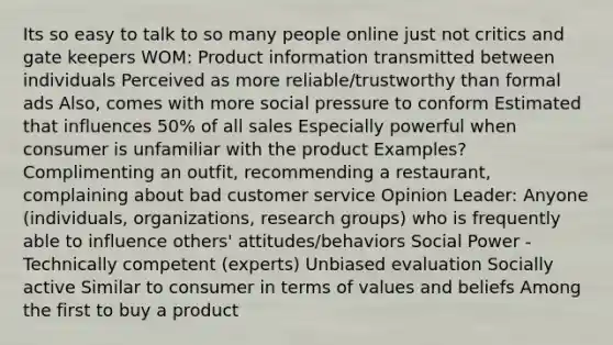 Its so easy to talk to so many people online just not critics and gate keepers WOM: Product information transmitted between individuals Perceived as more reliable/trustworthy than formal ads Also, comes with more social pressure to conform Estimated that influences 50% of all sales Especially powerful when consumer is unfamiliar with the product Examples? Complimenting an outfit, recommending a restaurant, complaining about bad customer service Opinion Leader: Anyone (individuals, organizations, research groups) who is frequently able to influence others' attitudes/behaviors Social Power - Technically competent (experts) Unbiased evaluation Socially active Similar to consumer in terms of values and beliefs Among the first to buy a product