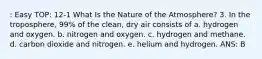 : Easy TOP: 12-1 What Is the Nature of the Atmosphere? 3. In the troposphere, 99% of the clean, dry air consists of a. hydrogen and oxygen. b. nitrogen and oxygen. c. hydrogen and methane. d. carbon dioxide and nitrogen. e. helium and hydrogen. ANS: B