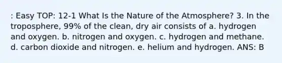 : Easy TOP: 12-1 What Is the Nature of the Atmosphere? 3. In the troposphere, 99% of the clean, dry air consists of a. hydrogen and oxygen. b. nitrogen and oxygen. c. hydrogen and methane. d. carbon dioxide and nitrogen. e. helium and hydrogen. ANS: B