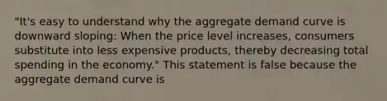 "It's easy to understand why the aggregate demand curve is downward​ sloping: When the price level​ increases, consumers substitute into less expensive​ products, thereby decreasing total spending in the​ economy." This statement is false because the aggregate demand curve is