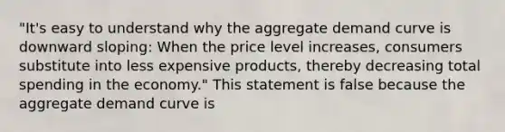 ​"It's easy to understand why the aggregate demand curve is downward​ sloping: When the price level​ increases, consumers substitute into less expensive​ products, thereby decreasing total spending in the​ economy." This statement is false because the aggregate demand curve is