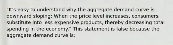 ​"It's easy to understand why the aggregate demand curve is downward​ sloping: When the price level​ increases, consumers substitute into less expensive​ products, thereby decreasing total spending in the​ economy." This statement is false because the aggregate demand curve is: