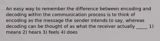 An easy way to remember the difference between encoding and decoding within <a href='https://www.questionai.com/knowledge/kTysIo37id-the-communication-process' class='anchor-knowledge'>the communication process</a> is to think of encoding as the message the sender intends to say, whereas decoding can be thought of as what the receiver actually _____ 1) means 2) hears 3) feels 4) does