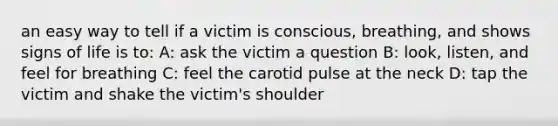 an easy way to tell if a victim is conscious, breathing, and shows signs of life is to: A: ask the victim a question B: look, listen, and feel for breathing C: feel the carotid pulse at the neck D: tap the victim and shake the victim's shoulder