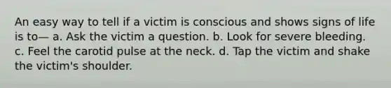 An easy way to tell if a victim is conscious and shows signs of life is to— a. Ask the victim a question. b. Look for severe bleeding. c. Feel the carotid pulse at the neck. d. Tap the victim and shake the victim's shoulder.