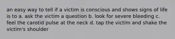 an easy way to tell if a victim is conscious and shows signs of life is to a. ask the victim a question b. look for severe bleeding c. feel the carotid pulse at the neck d. tap the victim and shake the victim's shoulder