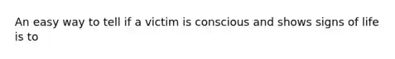 An easy way to tell if a victim is conscious and shows signs of life is to