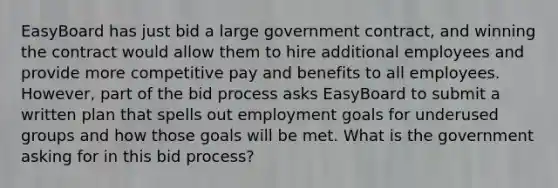 EasyBoard has just bid a large government​ contract, and winning the contract would allow them to hire additional employees and provide more competitive pay and benefits to all employees.​ However, part of the bid process asks EasyBoard to submit a written plan that spells out employment goals for underused groups and how those goals will be met. What is the government asking for in this bid​ process?