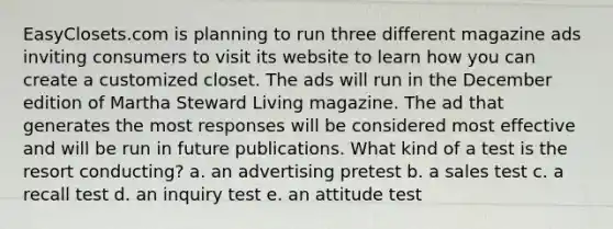 EasyClosets.com is planning to run three different magazine ads inviting consumers to visit its website to learn how you can create a customized closet. The ads will run in the December edition of Martha Steward Living magazine. The ad that generates the most responses will be considered most effective and will be run in future publications. What kind of a test is the resort conducting? a. an advertising pretest b. a sales test c. a recall test d. an inquiry test e. an attitude test