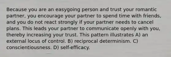 Because you are an easygoing person and trust your romantic partner, you encourage your partner to spend time with friends, and you do not react strongly if your partner needs to cancel plans. This leads your partner to communicate openly with you, thereby increasing your trust. This pattern illustrates A) an external locus of control. B) reciprocal determinism. C) conscientiousness. D) self-efficacy.