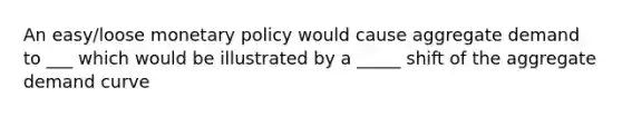 An easy/loose monetary policy would cause aggregate demand to ___ which would be illustrated by a _____ shift of the aggregate demand curve