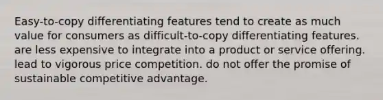 Easy-to-copy differentiating features tend to create as much value for consumers as difficult-to-copy differentiating features. are less expensive to integrate into a product or service offering. lead to vigorous price competition. do not offer the promise of sustainable competitive advantage.