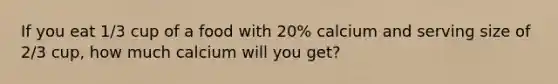 If you eat 1/3 cup of a food with 20% calcium and serving size of 2/3 cup, how much calcium will you get?