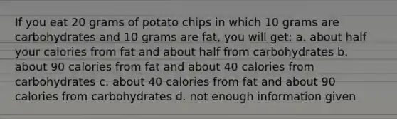 If you eat 20 grams of potato chips in which 10 grams are carbohydrates and 10 grams are fat, you will get: a. about half your calories from fat and about half from carbohydrates b. about 90 calories from fat and about 40 calories from carbohydrates c. about 40 calories from fat and about 90 calories from carbohydrates d. not enough information given