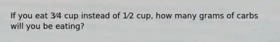 If you eat 3⁄4 cup instead of 1⁄2 cup, how many grams of carbs will you be eating?