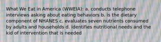 What We Eat in America (WWEIA): a. conducts telephone interviews asking about eating behaviors b. is the dietary component of NHANES c. evaluates seven nutrients consumed by adults and households d. identifies nutritional needs and the kid of intervention that is needed