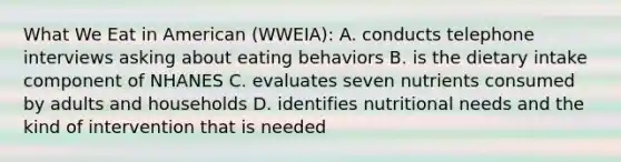 What We Eat in American (WWEIA): A. conducts telephone interviews asking about eating behaviors B. is the dietary intake component of NHANES C. evaluates seven nutrients consumed by adults and households D. identifies nutritional needs and the kind of intervention that is needed