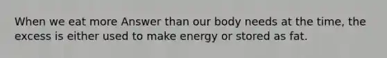 When we eat more Answer than our body needs at the time, the excess is either used to make energy or stored as fat.