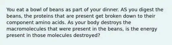 You eat a bowl of beans as part of your dinner. AS you digest the beans, the proteins that are present get broken down to their component <a href='https://www.questionai.com/knowledge/k9gb720LCl-amino-acids' class='anchor-knowledge'>amino acids</a>. As your body destroys the macromolecules that were present in the beans, is the energy present in those molecules destroyed?