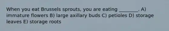 When you eat Brussels sprouts, you are eating ________. A) immature flowers B) large axillary buds C) petioles D) storage leaves E) storage roots