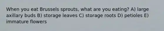 When you eat Brussels sprouts, what are you eating? A) large axillary buds B) storage leaves C) storage roots D) petioles E) immature flowers