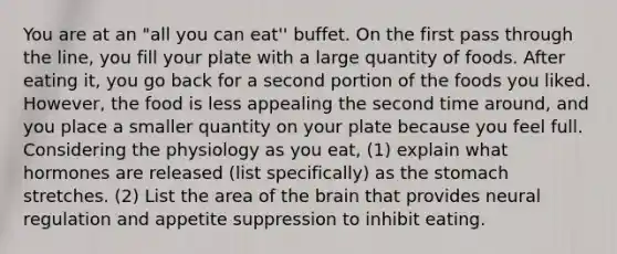 You are at an "all you can eat'' buffet. On the first pass through the line, you fill your plate with a large quantity of foods. After eating it, you go back for a second portion of the foods you liked. However, the food is less appealing the second time around, and you place a smaller quantity on your plate because you feel full. Considering the physiology as you eat, (1) explain what hormones are released (list specifically) as the stomach stretches. (2) List the area of the brain that provides neural regulation and appetite suppression to inhibit eating.